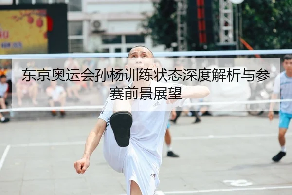 东京奥运会孙杨训练状态深度解析与参赛前景展望